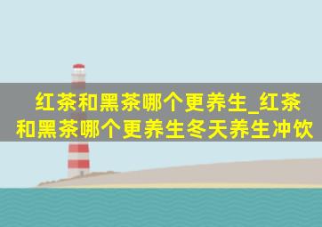 红茶和黑茶哪个更养生_红茶和黑茶哪个更养生冬天养生冲饮