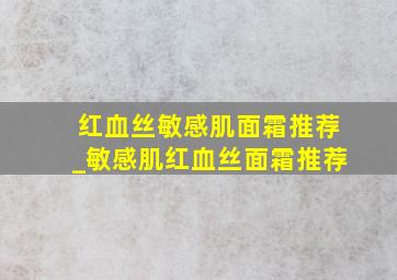 红血丝敏感肌面霜推荐_敏感肌红血丝面霜推荐