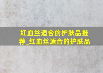 红血丝适合的护肤品推荐_红血丝适合的护肤品