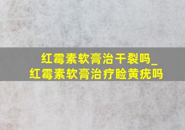 红霉素软膏治干裂吗_红霉素软膏治疗睑黄疣吗