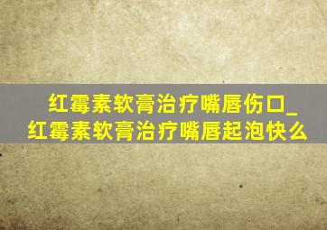 红霉素软膏治疗嘴唇伤口_红霉素软膏治疗嘴唇起泡快么