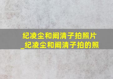 纪凌尘和阚清子拍照片_纪凌尘和阚清子拍的照