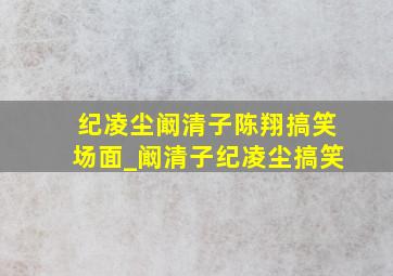 纪凌尘阚清子陈翔搞笑场面_阚清子纪凌尘搞笑