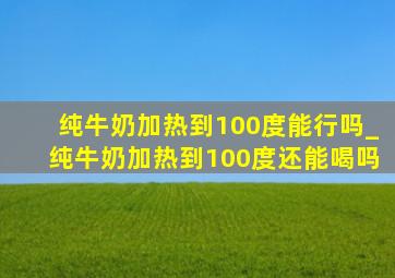 纯牛奶加热到100度能行吗_纯牛奶加热到100度还能喝吗