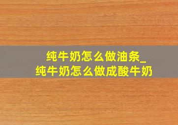 纯牛奶怎么做油条_纯牛奶怎么做成酸牛奶