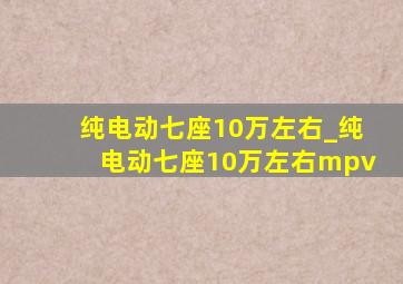 纯电动七座10万左右_纯电动七座10万左右mpv