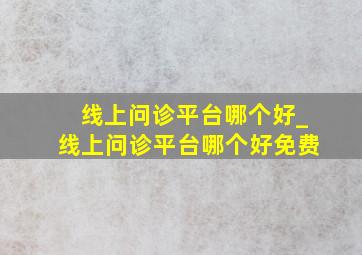 线上问诊平台哪个好_线上问诊平台哪个好免费