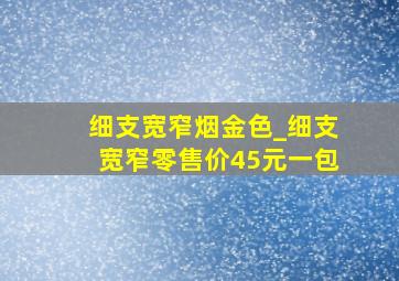 细支宽窄烟金色_细支宽窄零售价45元一包