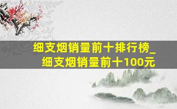 细支烟销量前十排行榜_细支烟销量前十100元