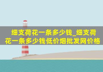 细支荷花一条多少钱_细支荷花一条多少钱(低价烟批发网)价格