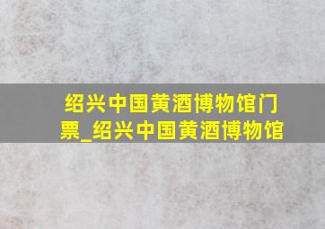 绍兴中国黄酒博物馆门票_绍兴中国黄酒博物馆