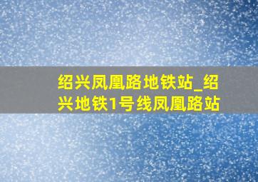 绍兴凤凰路地铁站_绍兴地铁1号线凤凰路站