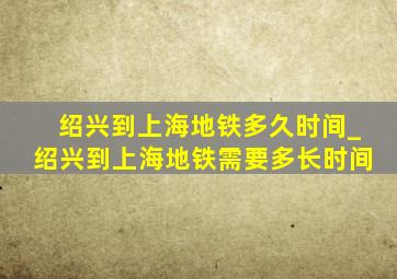 绍兴到上海地铁多久时间_绍兴到上海地铁需要多长时间