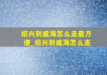 绍兴到威海怎么走最方便_绍兴到威海怎么走