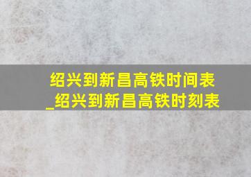 绍兴到新昌高铁时间表_绍兴到新昌高铁时刻表