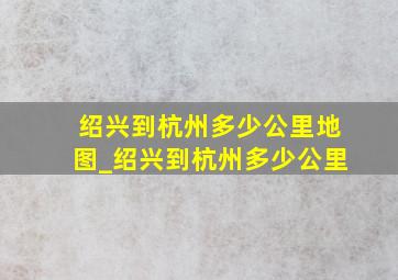 绍兴到杭州多少公里地图_绍兴到杭州多少公里