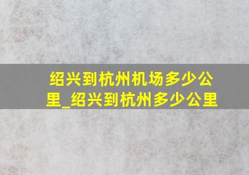 绍兴到杭州机场多少公里_绍兴到杭州多少公里