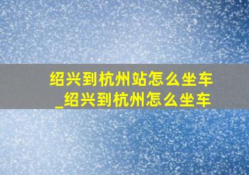 绍兴到杭州站怎么坐车_绍兴到杭州怎么坐车