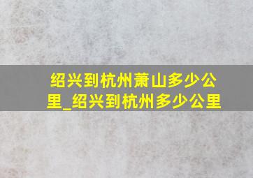 绍兴到杭州萧山多少公里_绍兴到杭州多少公里