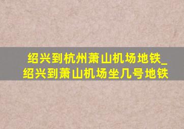 绍兴到杭州萧山机场地铁_绍兴到萧山机场坐几号地铁