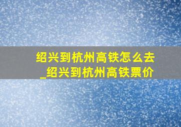 绍兴到杭州高铁怎么去_绍兴到杭州高铁票价