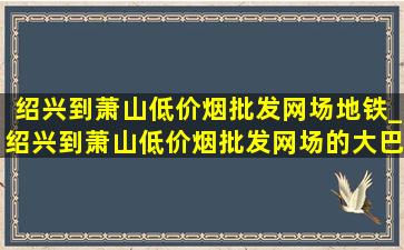 绍兴到萧山(低价烟批发网)场地铁_绍兴到萧山(低价烟批发网)场的大巴时间