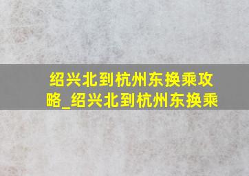 绍兴北到杭州东换乘攻略_绍兴北到杭州东换乘