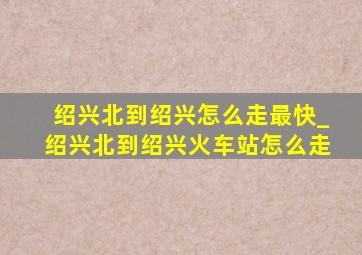 绍兴北到绍兴怎么走最快_绍兴北到绍兴火车站怎么走