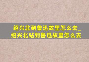 绍兴北到鲁迅故里怎么去_绍兴北站到鲁迅故里怎么去