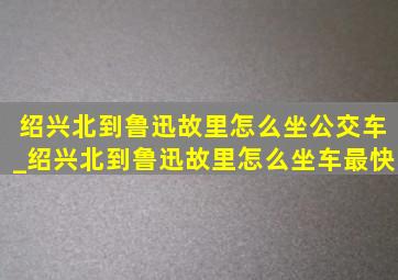 绍兴北到鲁迅故里怎么坐公交车_绍兴北到鲁迅故里怎么坐车最快