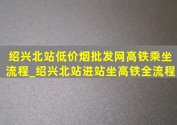 绍兴北站(低价烟批发网)高铁乘坐流程_绍兴北站进站坐高铁全流程