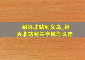 绍兴北站到义乌_绍兴北站到兰亭镇怎么走