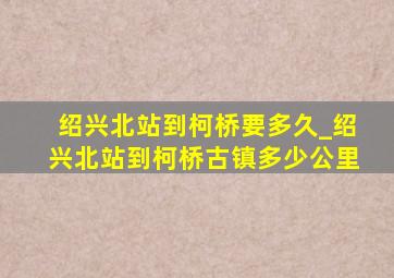 绍兴北站到柯桥要多久_绍兴北站到柯桥古镇多少公里