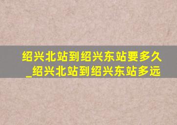 绍兴北站到绍兴东站要多久_绍兴北站到绍兴东站多远