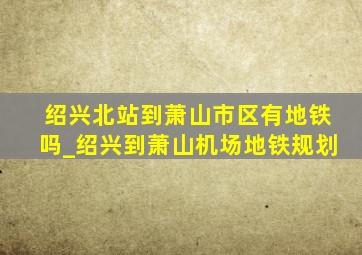 绍兴北站到萧山市区有地铁吗_绍兴到萧山机场地铁规划