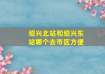 绍兴北站和绍兴东站哪个去市区方便