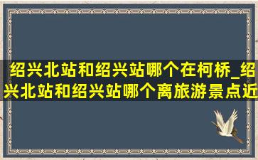 绍兴北站和绍兴站哪个在柯桥_绍兴北站和绍兴站哪个离旅游景点近