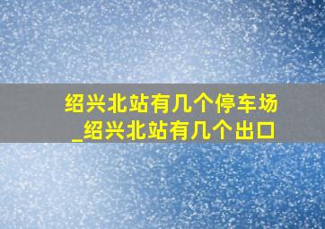 绍兴北站有几个停车场_绍兴北站有几个出口