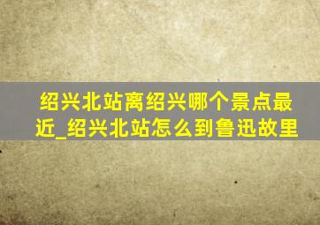 绍兴北站离绍兴哪个景点最近_绍兴北站怎么到鲁迅故里