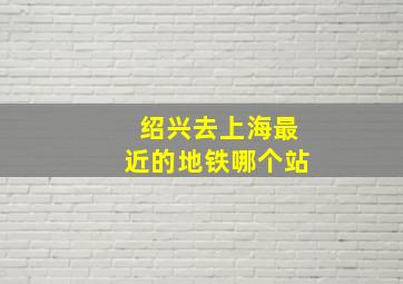 绍兴去上海最近的地铁哪个站