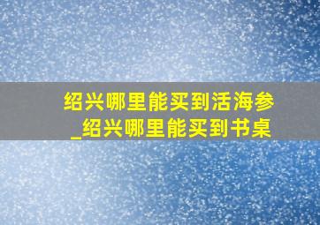 绍兴哪里能买到活海参_绍兴哪里能买到书桌