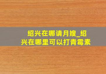 绍兴在哪请月嫂_绍兴在哪里可以打青霉素