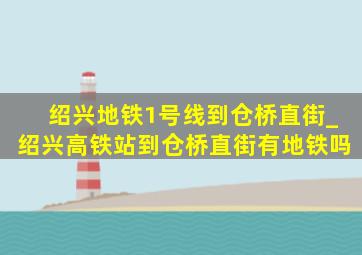 绍兴地铁1号线到仓桥直街_绍兴高铁站到仓桥直街有地铁吗