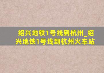 绍兴地铁1号线到杭州_绍兴地铁1号线到杭州火车站