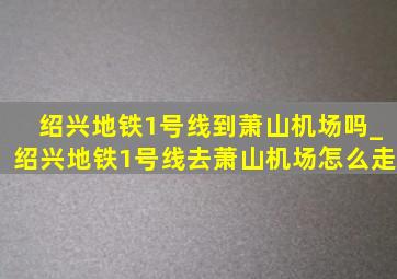 绍兴地铁1号线到萧山机场吗_绍兴地铁1号线去萧山机场怎么走