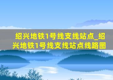 绍兴地铁1号线支线站点_绍兴地铁1号线支线站点线路图