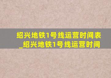 绍兴地铁1号线运营时间表_绍兴地铁1号线运营时间