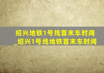 绍兴地铁1号线首末车时间_绍兴1号线地铁首末车时间