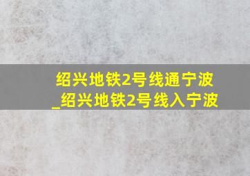 绍兴地铁2号线通宁波_绍兴地铁2号线入宁波