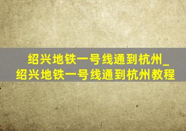 绍兴地铁一号线通到杭州_绍兴地铁一号线通到杭州教程